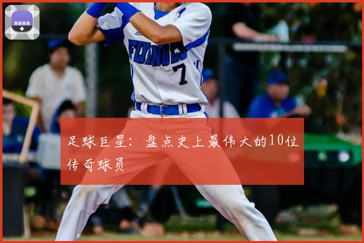 足球巨星:盘点史上最伟大的10位传奇球员
