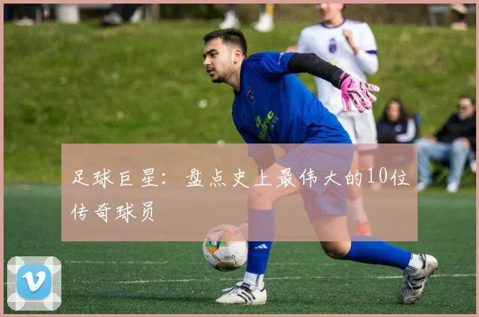 足球巨星：盘点史上最伟大的10位传奇球员