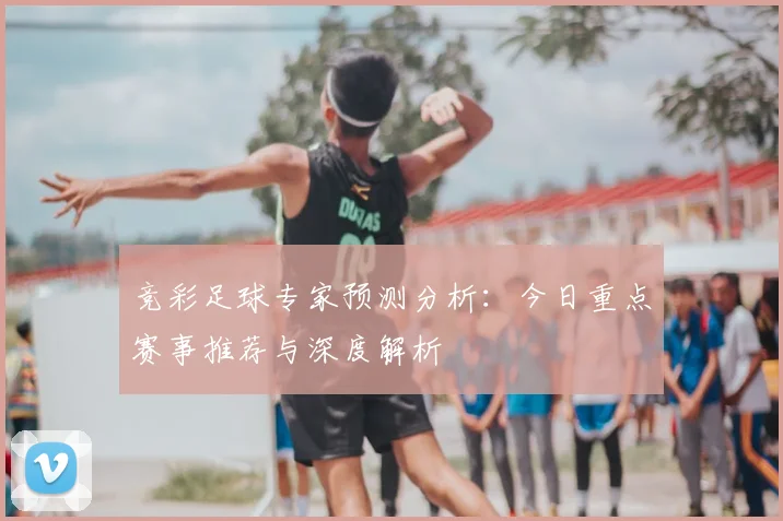 竞彩足球专家预测分析:今日重点赛事推荐与深度解析